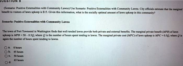 (Scenario: Positive Externalities with Community Lawns) Use Scenario: Positive Externalities with Community Lawns. City officials estimate that the marginal benefit to visitors of lawn upkeep is 15. Given this information, what is the socially optimal amount of lawn upkeep in this community?

Scenario: Positive Externalities with Community Lawns

The town of Port Townsend in Washington finds that well-tended lawns provide both private and external benefits. The marginal private benefit (MPB) of lawn upkeep is MPB = 50 - 0.5Q, where Q is the number of hours spent tending to lawns. The marginal private cost (MPC) of lawn upkeep is MPC = 0.5Q, where Q is again the number of hours spent tending to lawns.

a. 0 hours
b. 45 hours
c. 50 hours
d. 65 hours