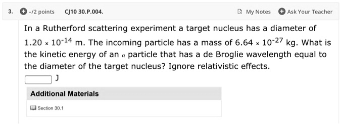 In a Rutherford scattering experiment a target nucleus has a diameter of 1.20 x 10^-14 m. The incoming particle has a mass of 6.64 x 10^-27 kg. What is the kinetic energy of an alpha particle that has a de Broglie wavelength equal to the diameter of the target nucleus? Ignore relativistic effects.