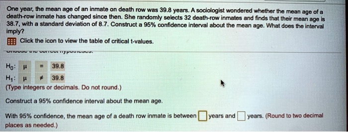 One year, the mean age of an inmate on death row was 39.8 years. A sociologist wondered whether the mean age of a death-row inmate has changed since then. She randomly selects 32 death-row inmates and finds that their mean age is 38.7, with a standard deviation of 8.7. Construct a 95% confidence interval about the mean age. What does the interval imply?
Click the icon to view the table of critical t-values.

H0: ? = 39.8
H1: ? ? 39.8
(Type integers or decimals. Do not round.)

Construct a 95% confidence interval about the mean age.

With 95% confidence, the mean age of a death row inmate is between years and years. (Round to two decimal places as needed.)