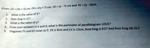 Given: LO = (3x + 5) cm, OV = (2y + 7) cm, VE = (x - 7) cm and EL = (y - 3) cm
1. What is the value of X?
2. How long is LO?
3. What is the value of y?
4. From your answers in b and d, what is the perimeter of parallelogram LOVE?
5. Diagonals FV and EO meet at D. DE is 8cm and LV is 13cm, how long is EO? And how long is DL?