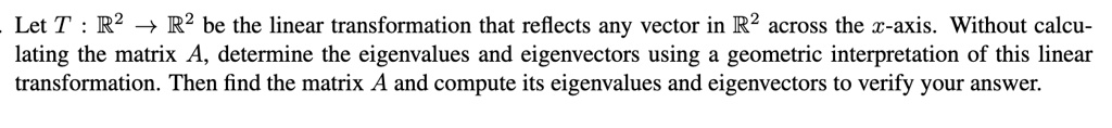 Let T: mathbbR^2 	o mathbbR^2 be the linear transformation that reflects any vector in mathbbR^2 across the x-axis. Without calculating the matrix A, determine the eigenvalues and eigenvectors using a geometric interpretation of this linear transformation. Then find the matrix A and compute its eigenvalues and eigenvectors to verify your answer.