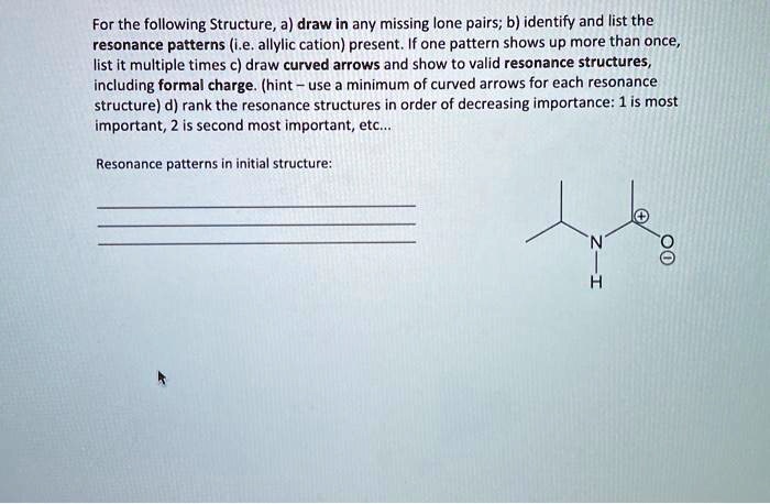 For the following Structure, a) draw in any missing lone pairs; b) identify and list the resonance patterns (i.e. allylic cation) present. If one pattern shows up more than once, list it multiple times c) draw curved arrows and show to valid resonance structures, including formal charge. (hint – use a minimum of curved arrows for each resonance structure) d) rank the resonance structures in order of decreasing importance: 1 is most important, 2 is second most important, etc...
Resonance patterns in initial structure: