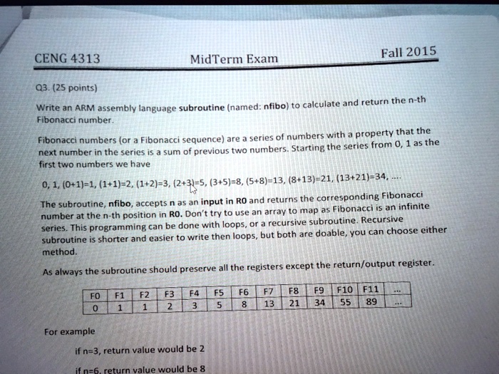 CENG 4313
MidTerm Exam
Fall 2015
Q3. (25 points)
Write an ARM assembly language subroutine (named: nfibo) to calculate and return the n-th
Fibonacci number.
Fibonacci numbers (or a Fibonacci sequence) are a series of numbers with a property that the
next number in the series is a sum of previous two numbers. Starting the series from 0, 1 as the
first two numbers we have
0, 1, (0+1)=1, (1+1)=2, (1+2)=3, (2+3)=5, (3+5)=8, (5+8)=13, (8+13)=21, (13+21)=34,.....
The subroutine, nfibo, accepts n as an input in R0 and returns the corresponding Fibonacci
number at the n-th position in R0. Don't try to use an array to map as Fibonacci is an infinite
series. This programming can be done with loops, or a recursive subroutine. Recursive
subroutine is shorter and easier to write then loops, but both are doable, you can choose either
method.
As always the subroutine should preserve all the registers except the return/output register.
F0 F1 F2 F3 F4 F5 F6 F7 F8 F9 F10 F11 ...
0 1 1 2 3 5 8 13 21 34 55 89 ...
For example
if n=3, return value would be 2
if n=6, return value would be 8