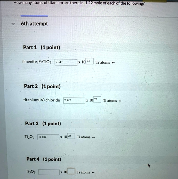 How many atoms of titanium are there in 1.22 mole of each of the following?
6th attempt
Part 1 (1 point)
ilmenite, FeTiO3 7.347 x 10^23 Ti atoms
Part 2 (1 point)
titanium(IV) chloride 7.347 x 10^23 Ti atoms
Part 3 (1 point)
Ti2O3 14.694 x 10^23 Ti atoms
Part 4 (1 point)
Ti3O5 x 10 Ti atoms