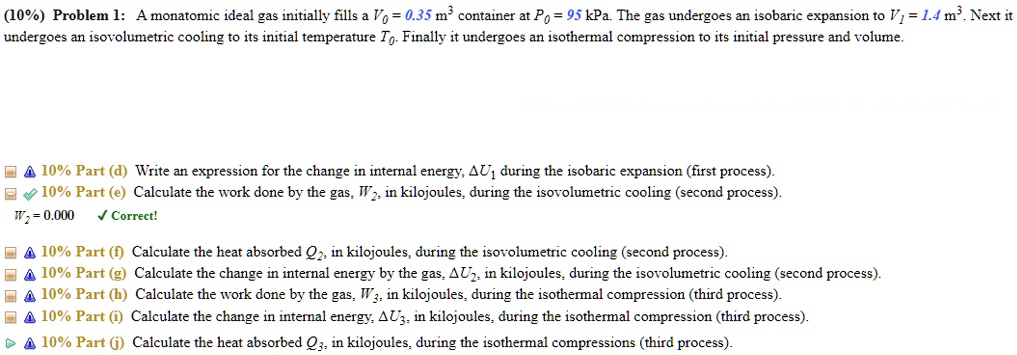 (10%) Problem 1: A monatomic ideal gas initially fills a $Vo = 0.35 \text{ m}^3$ container at $Po = 95 \text{ kPa}$. The gas undergoes an isobaric expansion to $V1 = 1.4 \text{ m}^3$. Next it undergoes an isovolumetric cooling to its initial temperature $To$. Finally it undergoes an isothermal compression to its initial pressure and volume.

?10% Part (d) Write an expression for the change in internal energy, $\Delta U1$ during the isobaric expansion (first process).

10% Part (e) Calculate the work done by the gas, $W2$, in kilojoules, during the isovolumetric cooling (second process).
W2 = 0.000 ? Correct!

?10% Part (f) Calculate the heat absorbed $Q2$, in kilojoules, during the isovolumetric cooling (second process).

?10% Part (g) Calculate the change in internal energy by the gas, $\Delta U2$, in kilojoules, during the isovolumetric cooling (second process).

?10% Part (h) Calculate the work done by the gas, $W3$, in kilojoules, during the isothermal compression (third process).

?10% Part (i) Calculate the change in internal energy, $\Delta U3$, in kilojoules, during the isothermal compression (third process).

?10% Part (j) Calculate the heat absorbed $Q3$, in kilojoules, during the isothermal compressions (third process).