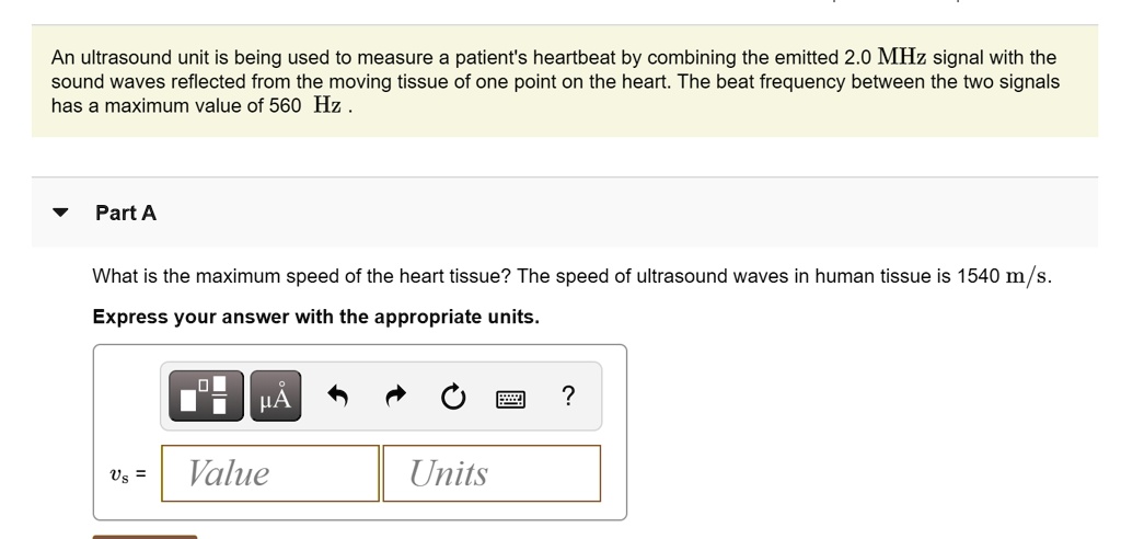 An ultrasound unit is being used to measure a patient's heartbeat by combining the emitted 2.0 MHz signal with the sound waves reflected from the moving tissue of one point on the heart. The beat frequency between the two signals has a maximum value of 560 Hz .
Part A
What is the maximum speed of the heart tissue? The speed of ultrasound waves in human tissue is 1540 m/s.
Express your answer with the appropriate units.
vs = Value Units