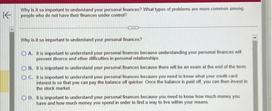 Why is it so important to understand your personal finances? What types of problems are more common among people who do not have their finances under control?

Why is it so important to understand your personal finances?

A. It is important to understand your personal finances because understanding your personal finances will prevent divorce and other difficulties in personal relationships.
B. It is important to understand your personal finances because there will be an exam at the end of the term.
C. It is important to understand your personal finances because you need to know what your credit card interest is so that you can pay the balance off quicker. Once the balance is paid off, you can then invest in the stock market.
D. It is important to understand your personal finances because you need to know how much money you have and how much money you spend in order to find a way to live within your means.