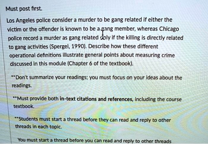 Must post first. Los Angeles police consider a murder to be gang related if either the victim or the offender is known to be a gang member, whereas Chicago police record a murder as gang related only if the killing is directly related to gang activities (Spergel, 1990). Describe how these different operational definitions illustrate general points about measuring crime discussed in this module (Chapter 6 of the textbook). **Don't summarize your readings; you must focus on your ideas about the readings. **Must provide both in-text citations and references, including the course textbook. **Students must start a thread before they can read and reply to other threads in each topic. You must start a thread before you can read and reply to other threads