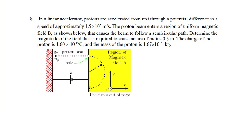 8. In a linear accelerator, protons are accelerated from rest through a potential difference to a speed of approximately 1.5×10^5 m/s. The proton beam enters a region of uniform magnetic field B, as shown below, that causes the beam to follow a semicircular path. Determine the magnitude of the field that is required to cause an arc of radius 0.3 m. The charge of the proton is 1.60 × 10^-19C, and the mass of the proton is 1.67×10^-27 kg.