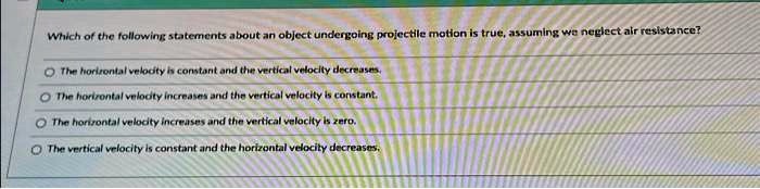 Which of the following statements about an object undergoing projectile motion is true, assuming we neglect air resistance?
The horizontal velocity is constant and the vertical velocity decreases.
The horizontal velocity increases and the vertical velocity is constant.
The horizontal velocity increases and the vertical velocity is zero.
The vertical velocity is constant and the horizontal velocity decreases.