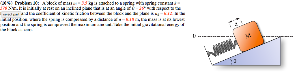 (10%) Problem 10: A block of mass m = 3.5 kg is attached to a spring with spring constant k = 570 N/m. It is initially at rest on an inclined plane that is at an angle of ? = 26° with respect to the horizontal and the coefficient of kinetic friction between the block and the plane is ?k = 0.12. In the initial position, where the spring is compressed by a distance of d = 0.18 m, the mass is at its lowest position and the spring is compressed the maximum amount. Take the initial gravitational energy of the block as zero.