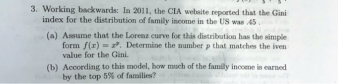 3. Working backwards: In 2011, the CIA website reported that the Gini index for the distribution of family income in the US was .45 .
(a) Assume that the Lorenz curve for this distribution has the simple form f(x) = x^p. Determine the number p that matches the given value for the Gini.
(b) According to this model, how much of the family income is earned by the top 5% of families?