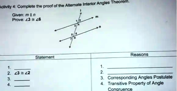 Activity 4: Complete the proof of the Alternate Interior Angles Theorem.
Given: m ∥ n
Prove: ∠3 ≅∠6


1.
2. ∠3 ≅∠2
3.
4.
Statement
Reasons
1.
2.
3. Corresponding Angles Postulate
4. Transitive Property of Angle
Congruence
