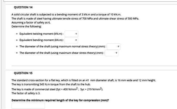 QUESTION 14
A solid circular shaft is subjected to a bending moment of 3 kN.m and a torque of 10 kN.m.
The shaft is made of steel having ultimate tensile stress of 700 MPa and ultimate shear stress of 500 MPa.
Assuming a factor of safety as 6,
Determine the following:
• Equivalent twisting moment (kN.m) :
• Equivalent bending moment (kN.m) :
• The diameter of the shaft (using maximum normal stress theory) (mm) :
• The diameter of the shaft (using maximum shear stress theory) (mm) :
QUESTION 15
The standard cross-section for a flat key, which is fitted on an 41 mm diameter shaft, is 16 mm wide and 12 mm height.
The key is transmitting 545 N.m torque from the shaft to the hub.
The key is made of commercial steel (Syt = 400 N/mm² ; Syc = 219 N/mm²).
The factor of safety is 3.
Determine the minimum required length of the key for compression (mm)?