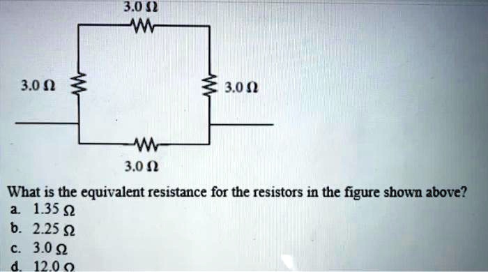 3.0 ?
3.0 ?
3.0 ?
3.0 ?
What is the equivalent resistance for the resistors in the figure shown above?
a. 1.35 ?
b. 2.25 ?
c. 3.0 ?
d. 12.0 ?