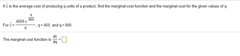 If ? is the average cost of producing q units of a product, find the marginal-cost function and the marginal-cost for the given values of q.

For ? = (4500 e^(q/900)) / q, q = 450, and q = 900.

The marginal-cost function is dc/dq = [?]