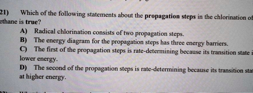 21) Which of the following statements about the propagation steps in the chlorination of ethane is true?
A) Radical chlorination consists of two propagation steps.
B) The energy diagram for the propagation steps has three energy barriers.
C) The first of the propagation steps is rate-determining because its transition state is lower energy.
D) The second of the propagation steps is rate-determining because its transition state is at higher energy.
