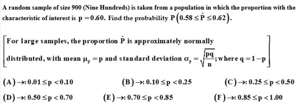 A random sample of size 900 (Nine Hundreds) is taken from a population in which the proportion with the characteristic of interest is p = 0.60. Find the probability P (0.58 ? P? ? 0.62).

[For large samples, the proportion P? is approximately normally distributed, with mean ?P? = p and standard deviation ?P? = ?(pq/n); where q = 1 - p]

(A) ?: 0.01 ? p < 0.10 (B) ?: 0.10 ? p < 0.25 (C) ?: 0.25 ? p < 0.50
(D) ?: 0.50 ? p < 0.70 (E) ?: 0.70 ? p < 0.85 (F) ?: 0.85 ? p < 1.00