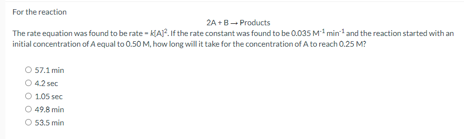 For the reaction
2A + B ? Products
The rate equation was found to be rate = k[A]². If the rate constant was found to be 0.035 M?¹ min?¹ and the reaction started with an initial concentration of A equal to 0.50 M, how long will it take for the concentration of A to reach 0.25 M?
57.1 min
4.2 sec
1.05 sec
49.8 min
53.5 min