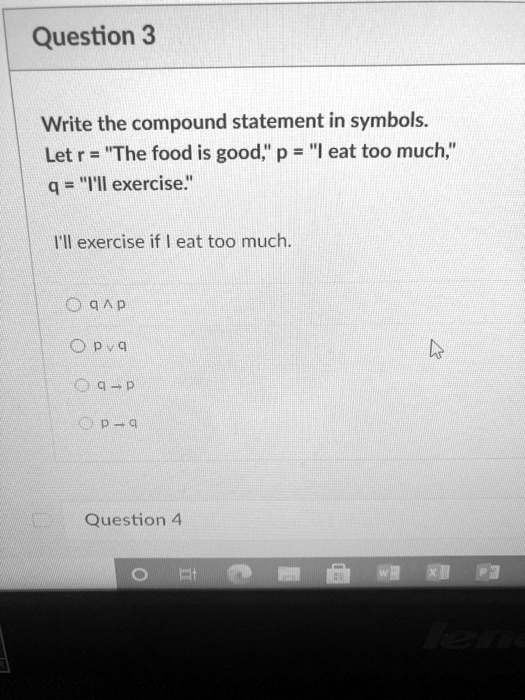 Write the compound statement in symbols.
Let r = "The food is good," p = "I eat too much,"
q = "I'll exercise."

I'll exercise if I eat too much.

q ^ p
p v q
q -> p
p -> q