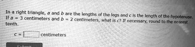 In a right triangle, a and b are the lengths of the legs and c is the length of the hypotenuse.
If a = 3 centimeters and b = 2 centimeters, what is c? If necessary, round to the nearest
tenth.
c =  centimeters