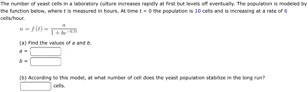 The number of yeast cells in a laboratory culture increases rapidly at first but levels off eventually. The population is modeled by the function below, where t is measured in hours. At time t = 0 the population is 10 cells and is increasing at a rate of 6 cells/hour.

n = f(t) = a / (1 + be^(-0.7t))

(a) Find the values of a and b.
a =
b =

(b) According to this model, at what number of cell does the yeast population stabilize in the long run?
cells.