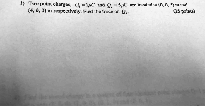 1) Two point charges, Q1 = 1μ C and Q2 = 5μ C are located at (0, 0, 3) m and (4, 0, 0) m respectively. Find the force on Q1. (25 points)