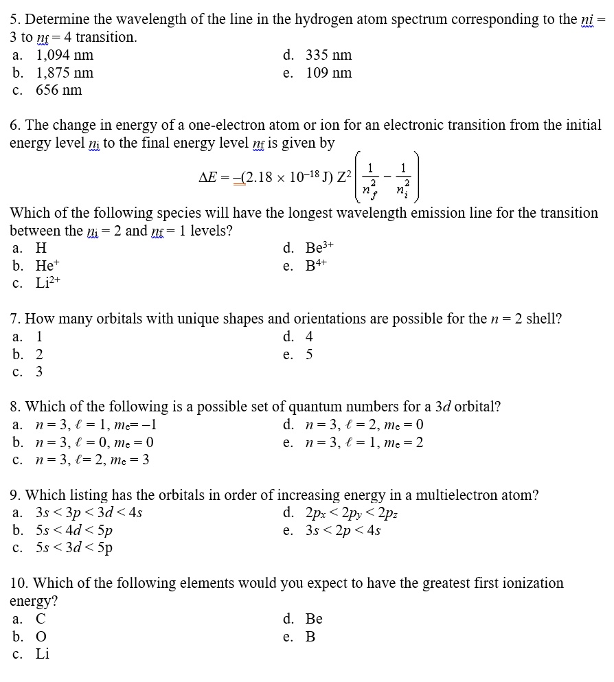 5. Determine the wavelength of the line in the hydrogen atom spectrum corresponding to the ni = 3 to nf = 4 transition.
a. 1,094 nm
d. 335 nm
b. 1,875 nm
e. 109 nm
c. 656 nm
6. The change in energy of a one-electron atom or ion for an electronic transition from the initial energy level ni to the final energy level nf is given by
?E = -(2.18    times; 10^-18 J) Z^2 (1/nf^2 - 1/ni^2)
Which of the following species will have the longest wavelength emission line for the transition between the ni = 2 and nf = 1 levels?
a. H
d. Be3+
b. He+
e. B4+
c. Li2+
7. How many orbitals with unique shapes and orientations are possible for the n = 2 shell?
a. 1
d. 4
b. 2
e. 5
c. 3
8. Which of the following is a possible set of quantum numbers for a 3d orbital?
a. n = 3, l = 1, ml = -1
d. n = 3, l = 2, ml = 0
b. n = 3, l = 0, ml = 0
e. n = 3, l = 1, ml = 2
c. n = 3, l = 2, ml = 3
9. Which listing has the orbitals in order of increasing energy in a multielectron atom?
a. 3s < 3p < 3d < 4s
d. 2px < 2py < 2pz
b. 5s < 4d < 5p
e. 3s < 2p < 4s
c. 5s < 3d < 5p
10. Which of the following elements would you expect to have the greatest first ionization energy?
a. C
d. Be
b. O
e. B
c. Li