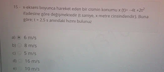 15 - x-ekseni boyunca hareket eden bir cismin konumu x (t)= -4t +2t^2 ifadesine göre de?i?mektedir (t saniye, x metre cinsindendir). Buna göre; t = 2.5 s an?ndaki h?z?n? bulunuz

a) 6 m/s
b) 8 m/s
c) 5 m/s
d) 16 m/s
e) 10 m/s
