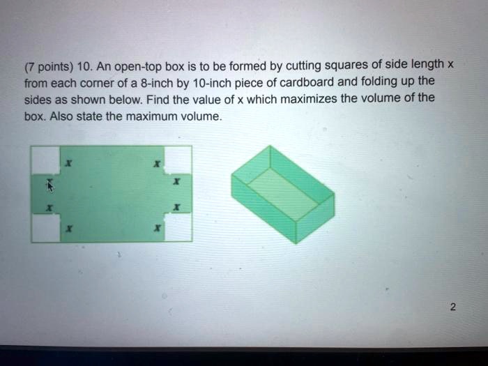 10. An open-top box is to be formed by cutting squares of side length x from each corner of a 8-inch by 10-inch piece of cardboard and folding up the sides as shown below. Find the value of x which maximizes the volume of the box. Also state the maximum volume.