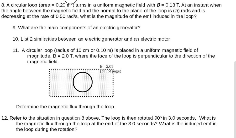 8. A circular loop (area = 0.20 m²) turns in a uniform magnetic field with B = 0.13 T. At an instant when the angle between the magnetic field and the normal to the plane of the loop is (?) rads and is decreasing at the rate of 0.50 rad/s, what is the magnitude of the emf induced in the loop?

9. What are the main components of an electric generator?

10. List 2 similarities between an electric generator and an electric motor

11. A circular loop (radius of 10 cm or 0.10 m) is placed in a uniform magnetic field of magnitude, B = 2.0 T, where the face of the loop is perpendicular to the direction of the magnetic field.
B = 2.0T (out of page)

Determine the magnetic flux through the loop.

12. Refer to the situation in question 8 above. The loop is then rotated 90° in 3.0 seconds. What is the magnetic flux through the loop at the end of the 3.0 seconds? What is the induced emf in the loop during the rotation?