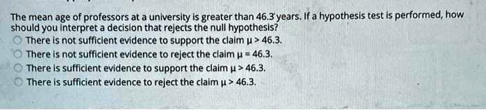 The mean age of professors at a university is greater than 46.3 years. If a hypothesis test is performed, how should you interpret a decision that rejects the null hypothesis?
There is not sufficient evidence to support the claim ? > 46.3.
There is not sufficient evidence to reject the claim ? = 46.3.
There is sufficient evidence to support the claim ? > 46.3.
There is sufficient evidence to reject the claim ? > 46.3.