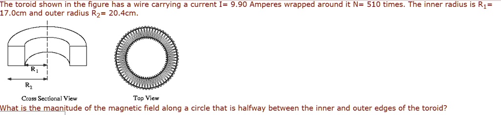 The toroid shown in the figure has a wire carrying a current I= 9.90 Amperes wrapped around it N= 510 times. The inner radius is R1= 17.0cm and outer radius R2= 20.4cm.

Cross Sectional View
Top View
What is the magnitude of the magnetic field along a circle that is halfway between the inner and outer edges of the toroid?