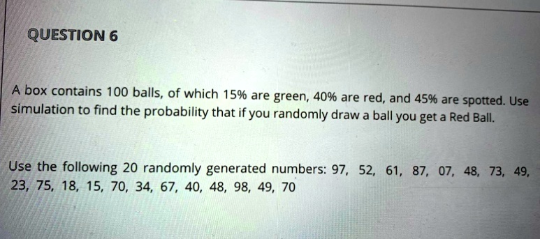 QUESTION 6

A box contains 100 balls, of which 15% are green, 40% are red, and 45% are spotted. Use simulation to find the probability that if you randomly draw a ball you get a Red Ball.

Use the following 20 randomly generated numbers: 97, 52, 61, 87, 07, 48, 73, 49, 23, 75, 18, 15, 70, 34, 67, 40, 48, 98, 49, 70