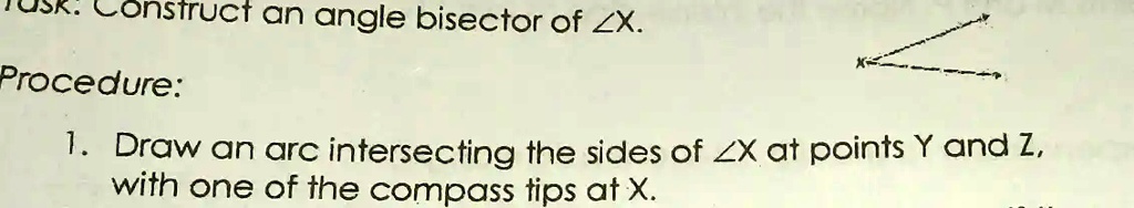 Construct an angle bisector of ∠X.
Procedure:
1. Draw an arc intersecting the sides of ∠X at points Y and Z,
with one of the compass tips at X.