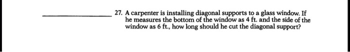 27. A carpenter is installing diagonal supports to a glass window. If he measures the bottom of the window as 4 ft. and the side of the window as 6 ft., how long should he cut the diagonal support?