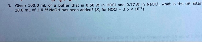 3. Given 100.0 mL of a buffer that is 0.50 M in HOCl and 0.77 M in NaOCl, what is the pH after 10.0 mL of 1.0 M NaOH has been added? (Ka for HOCl = 3.5 x 10^-8)