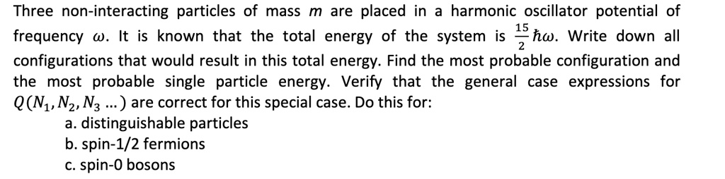 Three non-interacting particles of mass m are placed in a harmonic oscillator potential of frequency ?. It is known that the total energy of the system is 15/2 ??. Write down all configurations that would result in this total energy. Find the most probable configuration and the most probable single particle energy. Verify that the general case expressions for Q(N1, N2, N3 ...) are correct for this special case. Do this for:
a. distinguishable particles
b. spin-1/2 fermions
c. spin-0 bosons