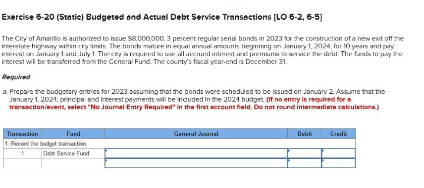 The City of Amarillo is authorized to issue 8,000,000, 3 percent regular serial bonds in 2023 for the construction of a new exit off the interstate highway within city limits. The bonds mature in equal annual amounts beginning on January 1, 2024, for 10 years and pay interest on January 1 and July 1. The city is required to use all accrued interest and premiums to service the debt. The funds to pay the interest will be transferred from the General Fund. The county's fiscal year-end is December 31.

Required
a. Prepare the budgetary entries for 2023 assuming that the bonds were scheduled to be issued on January 2. Assume that the January 1, 2024, principal and interest payments will be included in the 2024 budget. (If no entry is required for a transaction/event, select "No Journal Entry Required" in the first account field. Do not round intermediate calculations.)

Transaction | Fund | General Journal | Debit | Credit
1. Record the budget transaction.
1 | Debt Service Fund | | |