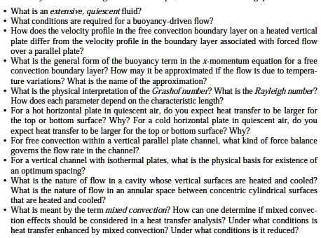 • What is an extensive, quiescent fluid?
• What conditions are required for a buoyancy-driven flow?
• How does the velocity profile in the free convection boundary layer on a heated vertical
plate differ from the velocity profile in the boundary layer associated with forced flow
over a parallel plate?
• What is the general form of the buoyancy term in the x-momentum equation for a free
convection boundary layer? How may it be approximated if the flow is due to tempera-
ture variations? What is the name of the approximation?
• What is the physical interpretation of the Grashof number? What is the Rayleigh number?
How does each parameter depend on the characteristic length?
• For a hot horizontal plate in quiescent air, do you expect heat transfer to be larger for
the top or bottom surface? Why? For a cold horizontal plate in quiescent air, do you
expect heat transfer to be larger for the top or bottom surface? Why?
• For free convection within a vertical parallel plate channel, what kind of force balance
governs the flow rate in the channel?
• For a vertical channel with isothermal plates, what is the physical basis for existence of
an optimum spacing?
• What is the nature of flow in a cavity whose vertical surfaces are heated and cooled?
What is the nature of flow in an annular space between concentric cylindrical surfaces
that are heated and cooled?
• What is meant by the term mixed convection? How can one determine if mixed convec-
tion effects should be considered in a heat transfer analysis? Under what conditions is
heat transfer enhanced by mixed convection? Under what conditions is it reduced?