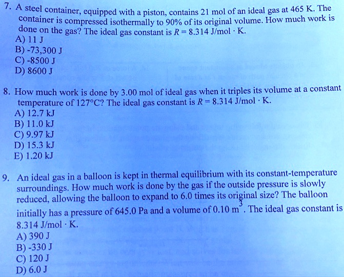 7. A steel container, equipped with a piston, contains 21 mol of an ideal gas at 465 K. The container is compressed isothermally to 90% of its original volume. How much work is done on the gas? The ideal gas constant is R = 8.314 J/mol · K.
A) 11 J
B) -73,300 J
C) -8500 J
D) 8600 J

8. How much work is done by 3.00 mol of ideal gas when it triples its volume at a constant temperature of 127°C? The ideal gas constant is R = 8.314 J/mol · K.
A) 12.7 kJ
B) 11.0 kJ
C) 9.97 kJ
D) 15.3 kJ
E) 1.20 kJ

9. An ideal gas in a balloon is kept in thermal equilibrium with its constant-temperature surroundings. How much work is done by the gas if the outside pressure is slowly reduced, allowing the balloon to expand to 6.0 times its original size? The balloon initially has a pressure of 645.0 Pa and a volume of 0.10 m³. The ideal gas constant is 8.314 J/mol · K.
A) 390 J
B) -330 J
C) 120 J
D) 6.0 J