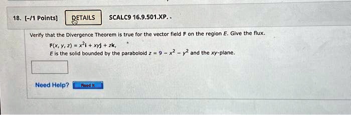 18. [-/1 Points]
DETAILS
SCALC9 16.9.501.XP..
Verify that the Divergence Theorem is true for the vector field F on the region E. Give the flux.
F(x, y, z) = x^2𝐢 + xy𝐣 + zk,
E is the solid bounded by the paraboloid z = 9 - x^2 - y^2 and the xy-plane.