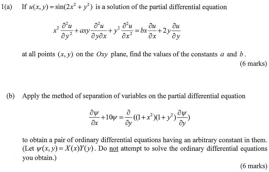 1(a) If u(x, y) = sin(2x^2 + y^2) is a solution of the partial differential equation

x^2 (?^2u/?y^2) + axy (?^2u/?y?x) + y^2 (?^2u/?x^2) = bx (?u/?x) + 2y (?u/?y)

at all points (x, y) on the Oxy plane, find the values of the constants a and b.

(b) Apply the method of separation of variables on the partial differential equation

??/?x + 10? = ?/?y ((1 + x^2)(1 + y^2) ??/?y)

to obtain a pair of ordinary differential equations having an arbitrary constant in them. (Let ?(x, y) = X(x)Y(y). Do not attempt to solve the ordinary differential equations you obtain.)