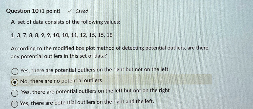 Question 10 (1 point) ? Saved
A set of data consists of the following values:
1, 3, 7, 8, 8, 9, 9, 10, 10, 11, 12, 15, 15, 18
According to the modified box plot method of detecting potential outliers, are there
any potential outliers in this set of data?
Yes, there are potential outliers on the right but not on the left
No, there are no potential outliers
Yes, there are potential outliers on the left but not on the right
Yes, there are potential outliers on the right and the left.