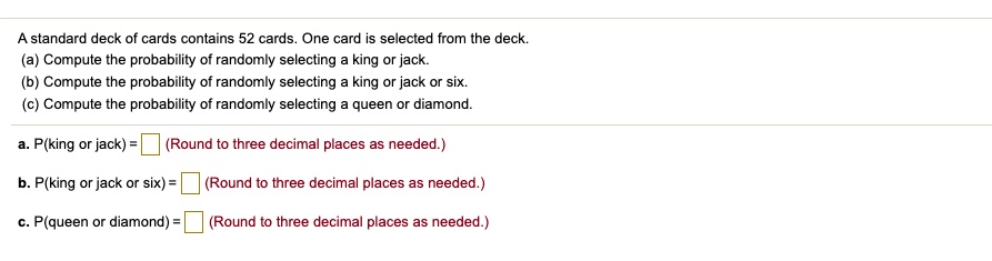 A standard deck of cards contains 52 cards. One card is selected from the deck.
(a) Compute the probability of randomly selecting a king or jack.
(b) Compute the probability of randomly selecting a king or jack or six.
(c) Compute the probability of randomly selecting a queen or diamond.

a. P(king or jack) = (Round to three decimal places as needed.)

b. P(king or jack or six) = (Round to three decimal places as needed.)

c. P(queen or diamond) = (Round to three decimal places as needed.)