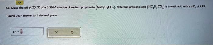 Calculate the pH at 25 °C of a 0.36M solution of sodium propionate (NaC2H5CO2). Note that propionic acid (HC2H5CO2) is a weak acid with a pKa of 4.89.
Round your answer to 1 decimal place.
pH =