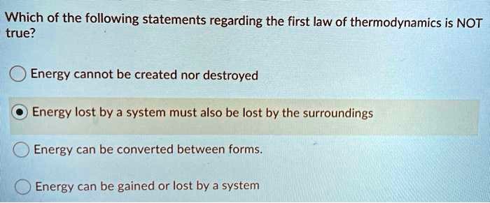 Which of the following statements regarding the first law of thermodynamics is NOT
true?
Energy cannot be created nor destroyed
Energy lost by a system must also be lost by the surroundings
Energy can be converted between forms.
Energy can be gained or lost by a system