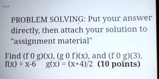 PROBLEM SOLVING: Put your answer directly, then attach your solution to "assignment material" Find (f ∘ g)(x), (g ∘ f)(x), and (f ∘ g)(3). f(x) = x-6 g(x) = (x+4)/2 (10 points)
