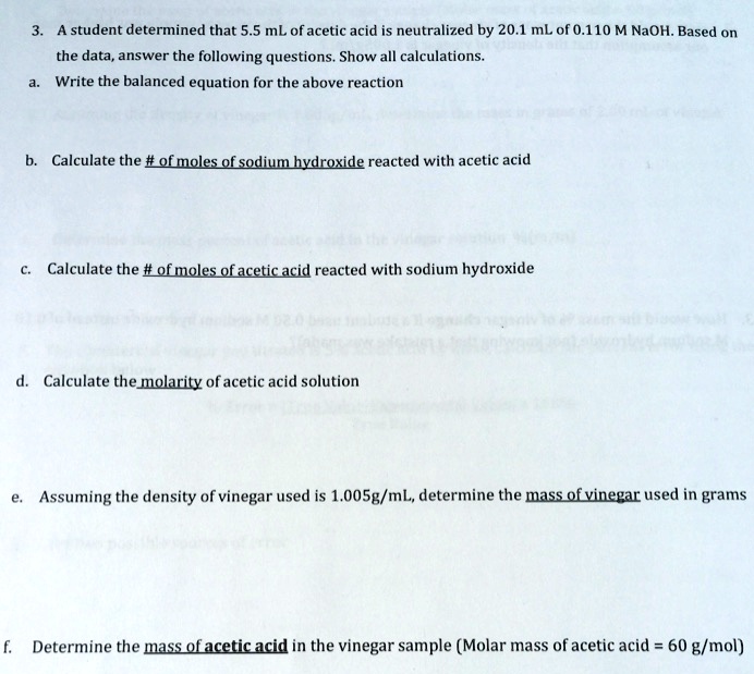 3. A student determined that 5.5 mL of acetic acid is neutralized by 20.1 mL of 0.110 M NaOH. Based on
the data, answer the following questions. Show all calculations.
a. Write the balanced equation for the above reaction
b. Calculate the # of moles of sodium hydroxide reacted with acetic acid
c. Calculate the # of moles of acetic acid reacted with sodium hydroxide
d. Calculate the molarity of acetic acid solution
e. Assuming the density of vinegar used is 1.005g/mL, determine the mass of vinegar used in grams
f. Determine the mass of acetic acid in the vinegar sample (Molar mass of acetic acid = 60 g/mol)