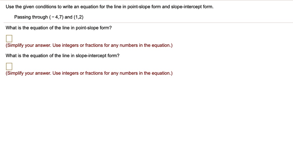 Use the given conditions to write an equation for the line in point-slope form and slope-intercept form.
Passing through ( - 4,7) and (1,2)
What is the equation of the line in point-slope form?
(Simplify your answer. Use integers or fractions for any numbers in the equation.)
What is the equation of the line in slope-intercept form?
(Simplify your answer. Use integers or fractions for any numbers in the equation.)